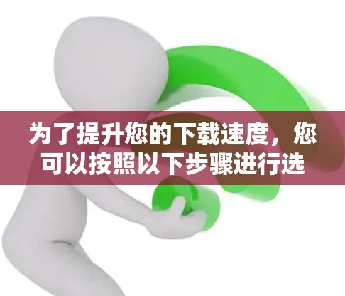 为了提升您的下载速度，您可以按照以下步骤进行选择和使用