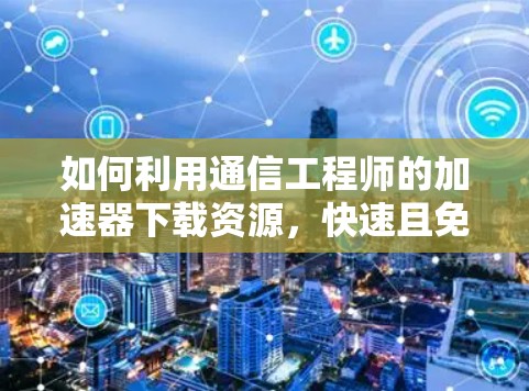 如何利用通信工程师的加速器下载资源，快速且免费的解决方案