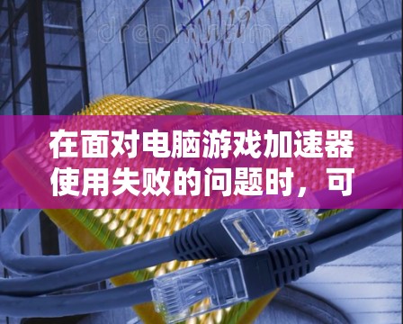 在面对电脑游戏加速器使用失败的问题时，可以按照以下步骤进行排查和解决
