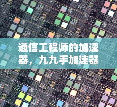 通信工程师的加速器，九九手加速器背后的通信故事