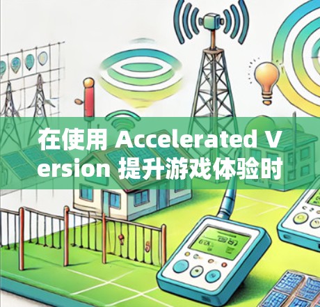 在使用 Accelerated Version 提升游戏体验时，虽然无法永久免费使用，但可以通过以下步骤逐步提升游戏性能