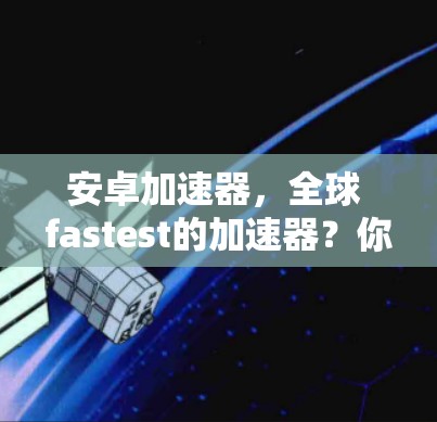 安卓加速器，全球 fastest的加速器？你值得考虑吗？