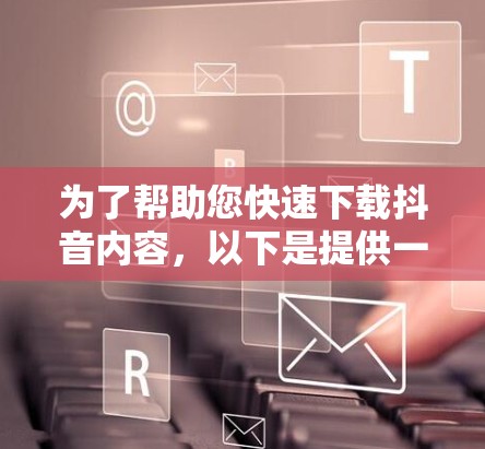 为了帮助您快速下载抖音内容，以下是提供一种快速下载抖音内容的链接。请注意，下载链接可能无法保证内容的最新性和准确性，建议您在下载后进行验证