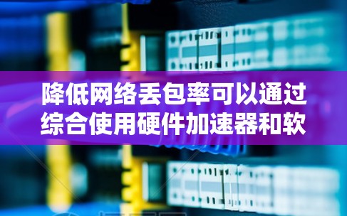降低网络丢包率可以通过综合使用硬件加速器和软件加速器，以及优化网络环境来实现。以下是一个结构化的解决方案建议