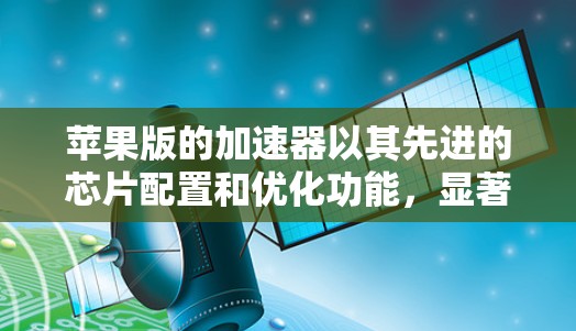 苹果版的加速器以其先进的芯片配置和优化功能，显著提升了苹果设备的性能和用户体验。以下是对苹果版加速器的详细介绍