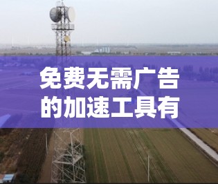 免费无需广告的加速工具有很多，可以帮助你快速加载网页，下载资源，同时避免广告干扰。以下是一些常用且免费的工具，它们通常不依赖网络，可以在不强制广告的情况下加速