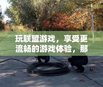 玩联盟游戏，享受更流畅的游戏体验，那就来试试我们的联盟游戏加速器吧！