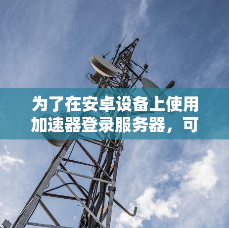 为了在安卓设备上使用加速器登录服务器，可以按照以下步骤操作