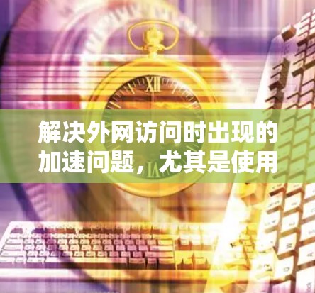 解决外网访问时出现的加速问题，尤其是使用987这个IP地址时卡顿，可以采取以下步骤