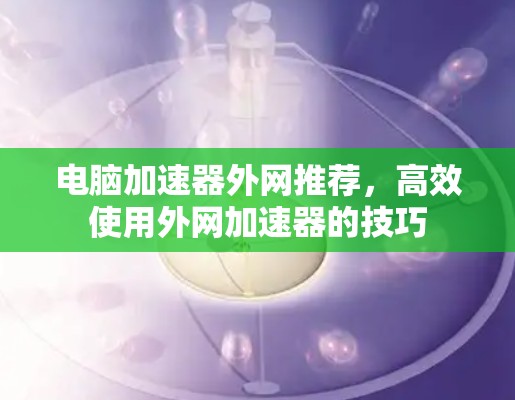 电脑加速器外网推荐,高效使用外网加速器的技巧 电脑加速器外网推荐,高效使用外网加速器的技巧