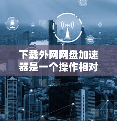 下载外网网盘加速器是一个操作相对简单的步骤，以下是一些详细的步骤指南