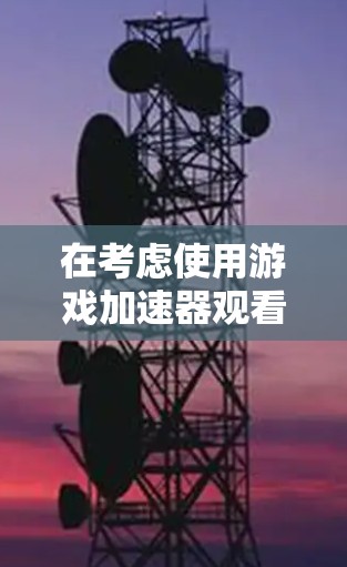 在考虑使用游戏加速器观看外网时，以下几点可以提供清晰的指导