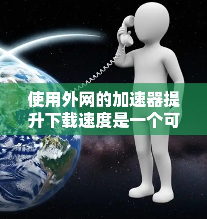 使用外网的加速器提升下载速度是一个可行且安全的计划，但需要谨慎操作以确保成功和安全性。以下是一个结构化的指南，帮助您顺利实施这一计划