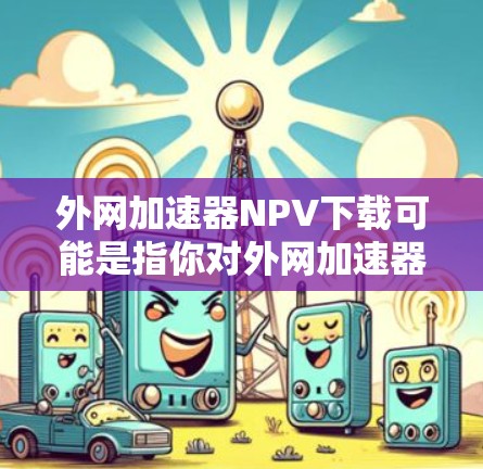 外网加速器NPV下载可能是指你对外网加速器的某个指标（如NPV，净现值）有疑问，或者你对加速器的某个功能有疑问。以下是一些可能的解释和建议
