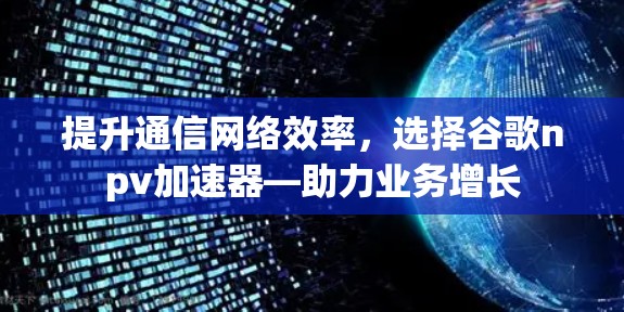 提升通信网络效率,选择谷歌npv加速器—助力业务增长 提升通信网络效率,选择谷歌npv加速器—助力业务增长