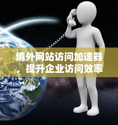 境外网站访问加速器，提升企业访问效率的策略