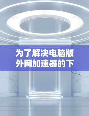 为了解决电脑版外网加速器的下载问题,以下是一些推荐的步骤和信息 为了解决电脑版外网加速器的下载问题,以下是一些推荐的步骤和信息