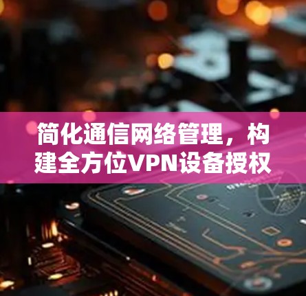 简化通信网络管理,构建全方位VPN设备授权体系 简化通信网络管理,构建全方位VPN设备授权体系