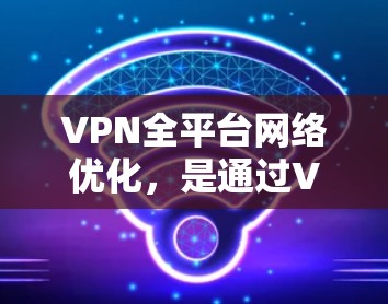 VPN全平台网络优化，是通过VPN连接外部网络，实现对资源访问的便捷和高效。以下是 VPN 的详细优化步骤和使用场景