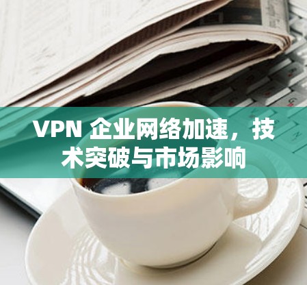 VPN 企业网络加速，技术突破与市场影响