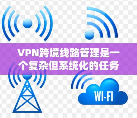 VPN跨境线路管理是一个复杂但系统化的任务，涉及多个方面，从设备配置到安全措施，从网络管理到数据保护，都需要仔细考虑和操作。以下是对该主题的分步解释和总结