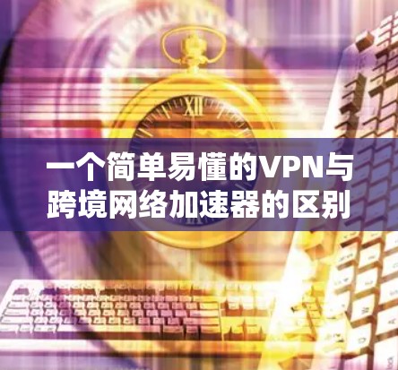 一个简单易懂的VPN与跨境网络加速器的区别与作用解析