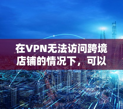 在VPN无法访问跨境店铺的情况下,可以按照以下步骤进行处理 在VPN无法访问跨境店铺的情况下,可以按照以下步骤进行处理