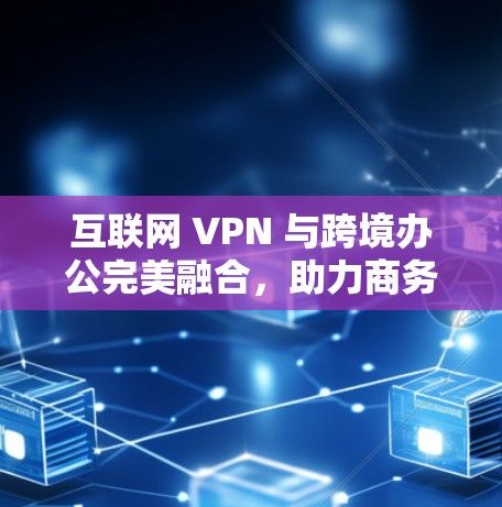 互联网 VPN 与跨境办公完美融合，助力商务协作的智能选择