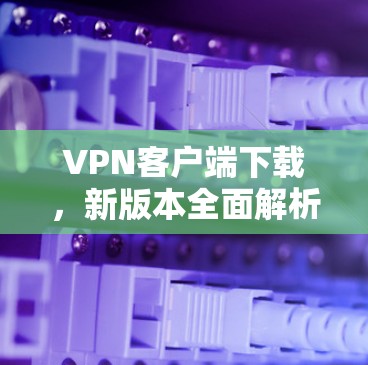 VPN客户端下载，新版本全面解析，保障网络安全