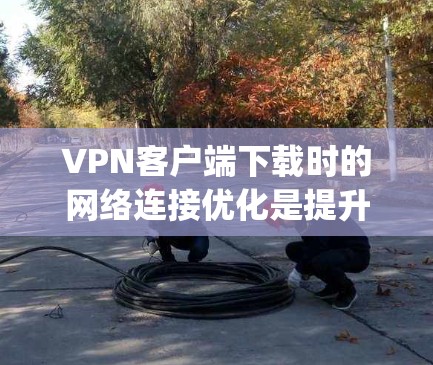 VPN客户端下载时的网络连接优化是提升下载速度和体验的重要因素。以下是一些 commonly used VPN客户端下载的线路优化工具，可以帮助你更好地优化下载过程