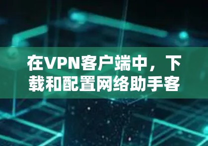 在VPN客户端中，下载和配置网络助手客户端是为了方便用户在VPN服务器上进行网络助手的设置和使用。以下是一些常见的问题和建议，帮助您在下载和使用网络助手客户端时确保安全和正确