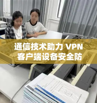 通信技术助力 VPN 客户端设备安全防护