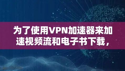 为了使用<strong>VPN加速器</strong>来加速视频流和电子书下载，以下是一些详细的步骤和注意事项