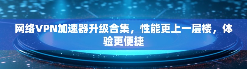网络<strong>VPN加速器</strong>升级合集，性能更上一层楼，体验更便捷