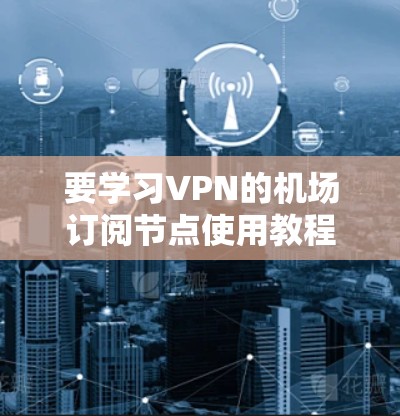 要学习VPN的机场订阅节点使用教程，可以按照以下步骤进行