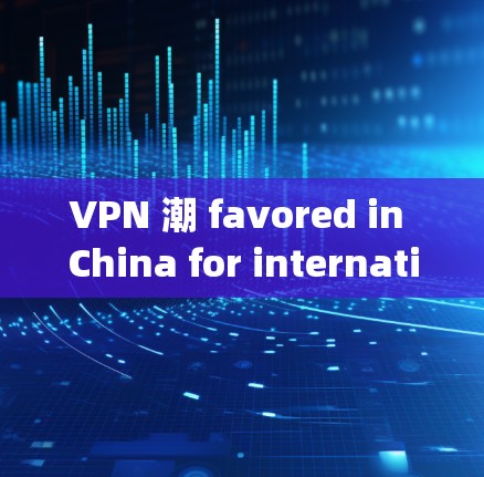 VPN 潮 favored in China for international use:Ensuring your data security