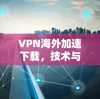 VPN海外加速下载,技术与实践的碰撞与融合 VPN海外加速下载,技术与实践的碰撞与融合