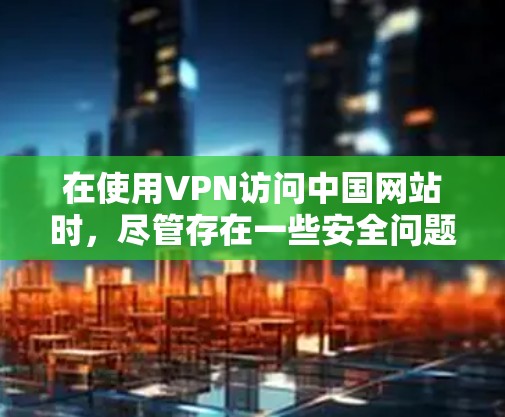 在使用VPN访问中国网站时，尽管存在一些安全问题，但可以通过以下步骤来逐步排查和解决可能遇到的问题