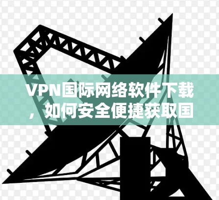 VPN国际网络软件下载，如何安全便捷获取国际网络资源