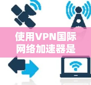 使用VPN国际网络加速器是一个保障数据安全和快速下载的关键步骤。以下是一些详细的指南和注意事项，帮助你更好地使用这些工具