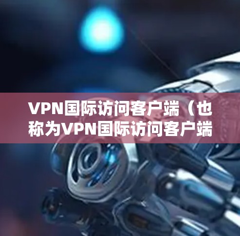 VPN国际访问客户端（也称为VPN国际访问客户端）是用户在国际上访问VPN服务器或服务时使用的客户端工具。这些客户端通常通过构建虚拟网络（VNet）来实现VPN的连接和访问
