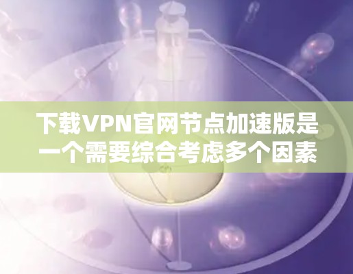 下载VPN官网节点加速版是一个需要综合考虑多个因素的过程，建议按照以下步骤进行