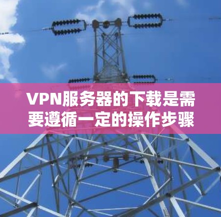 VPN服务器的下载是需要遵循一定的操作步骤和安全规范进行的，以确保数据的安全和隐私。以下是一些常用的方法和步骤，帮助您进行VPN服务器的下载和配置
