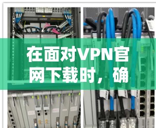 在面对VPN官网下载时，确保下载的安全性和合法性至关重要。以下是一步步的建议，帮助你完成任务