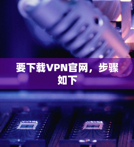 要下载VPN官网，步骤如下