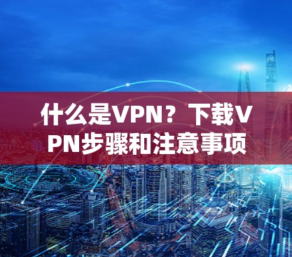 什么是VPN?下载VPN步骤和注意事项 什么是VPN?下载VPN步骤和注意事项