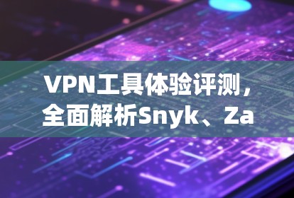 VPN工具体验评测，全面解析Snyk、Zap和X1的优劣