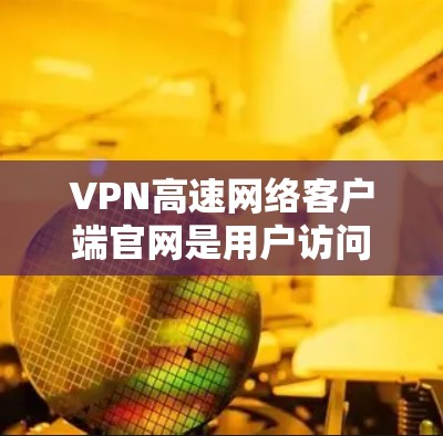VPN高速网络客户端官网是用户访问VPN服务的重要入口，以下是详细的步骤和信息