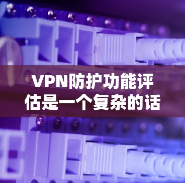 VPN防护功能评估是一个复杂的话题，涉及多方面的技术、法律和安全因素。以下是一个总体性的评估框架，涵盖 VPN 防护的核心功能和评估要点