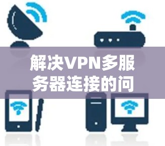 解决VPN多服务器连接的问题需要综合考虑多个因素，以下是详细的步骤和建议